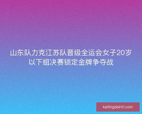 山东队力克江苏队晋级全运会女子20岁以下组决赛锁定金牌争夺战